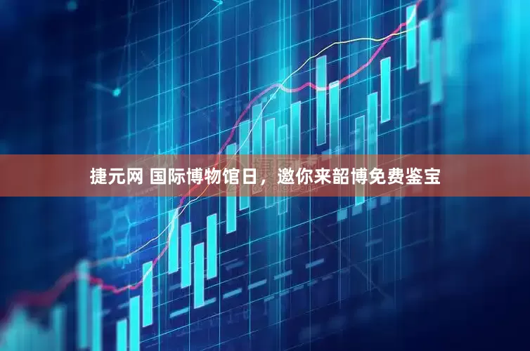 捷元网 国际博物馆日，邀你来韶博免费鉴宝