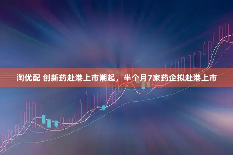 淘优配 创新药赴港上市潮起，半个月7家药企拟赴港上市