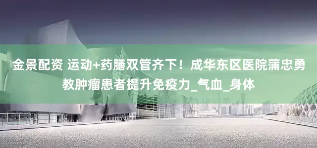 金景配资 运动+药膳双管齐下！成华东区医院蒲忠勇教肿瘤患者提升免疫力_气血_身体