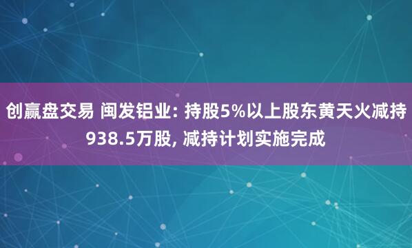 创赢盘交易 闽发铝业: 持股5%以上股东黄天火减持938.5万股, 减持计划实施完成