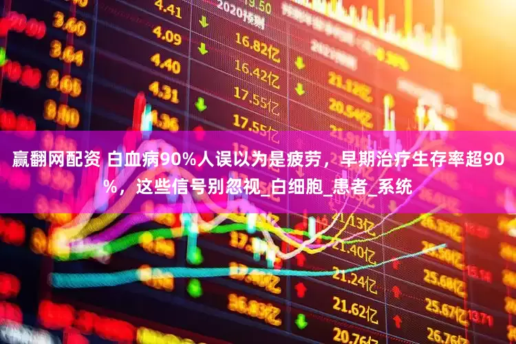 赢翻网配资 白血病90%人误以为是疲劳，早期治疗生存率超90%，这些信号别忽视_白细胞_患者_系统