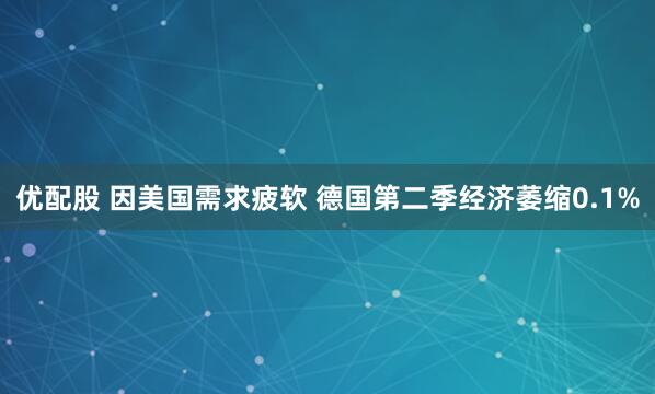 优配股 因美国需求疲软 德国第二季经济萎缩0.1%