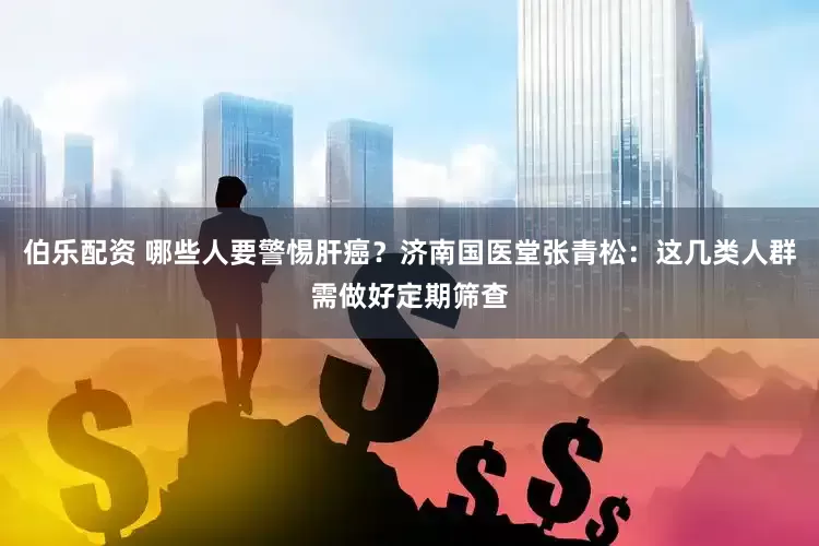 伯乐配资 哪些人要警惕肝癌？济南国医堂张青松：这几类人群需做好定期筛查