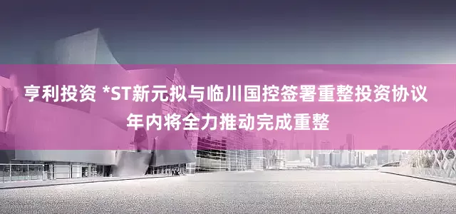 亨利投资 *ST新元拟与临川国控签署重整投资协议 年内将全力推动完成重整